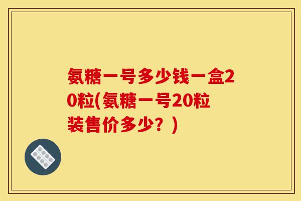 氨糖一号多少钱一盒20粒(氨糖一号20粒装售价多少？)