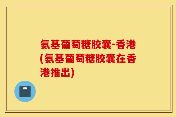 氨基葡萄糖胶囊-香港(氨基葡萄糖胶囊在香港推出)