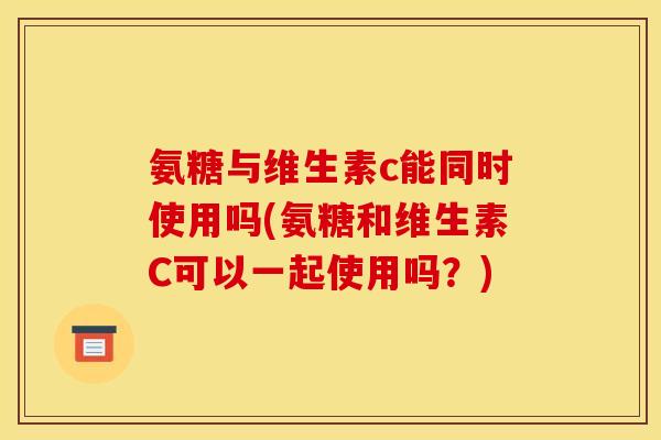 氨糖与维生素c能同时使用吗(氨糖和维生素C可以一起使用吗？)