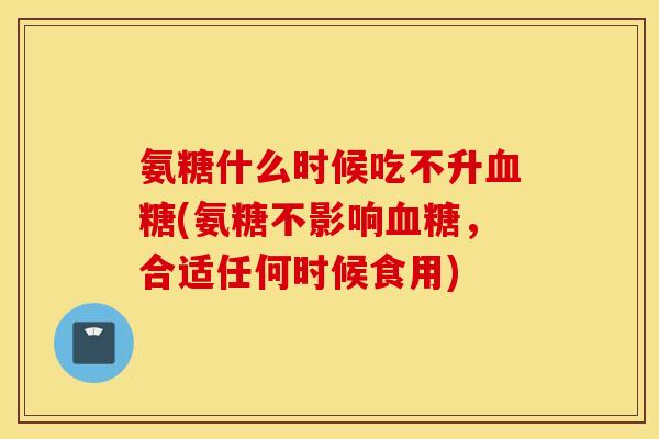 氨糖什么时候吃不升血糖(氨糖不影响血糖，合适任何时候食用)
