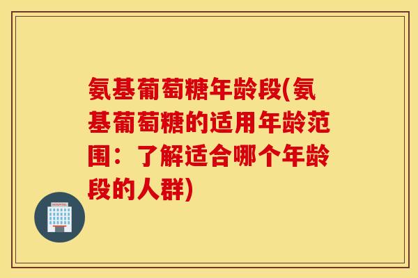氨基葡萄糖年龄段(氨基葡萄糖的适用年龄范围：了解适合哪个年龄段的人群)