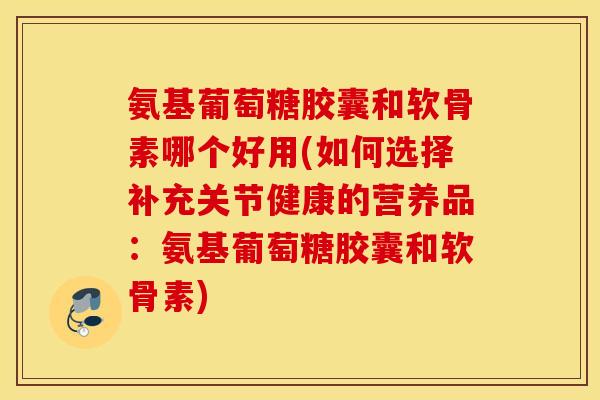 氨基葡萄糖胶囊和软骨素哪个好用(如何选择补充关节健康的营养品：氨基葡萄糖胶囊和软骨素)