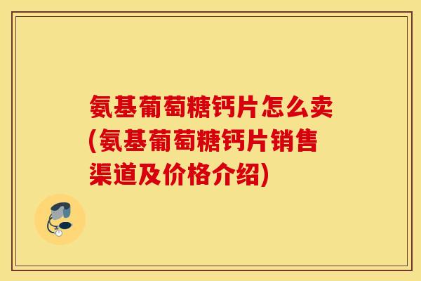氨基葡萄糖钙片怎么卖(氨基葡萄糖钙片销售渠道及价格介绍)