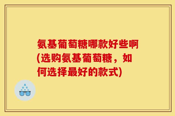 氨基葡萄糖哪款好些啊(选购氨基葡萄糖，如何选择最好的款式)