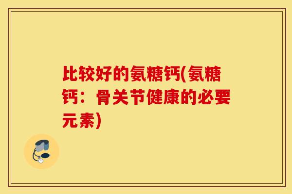 比较好的氨糖钙(氨糖钙:骨关节健康的必要元素) 比较好的氨糖钙(氨糖钙:骨关节健康的必要元素)