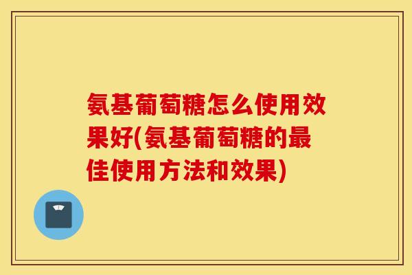 氨基葡萄糖怎么使用效果好(氨基葡萄糖的最佳使用方法和效果)