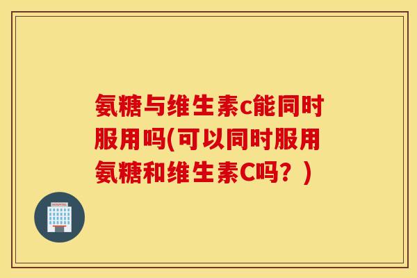 氨糖与维生素c能同时服用吗(可以同时服用氨糖和维生素C吗?) 氨糖与维生素c能同时服用吗(可以同时服用氨糖和维生素C吗?)
