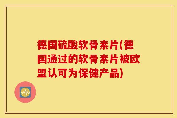 德国硫酸软骨素片(德国通过的软骨素片被欧盟认可为保健产品)