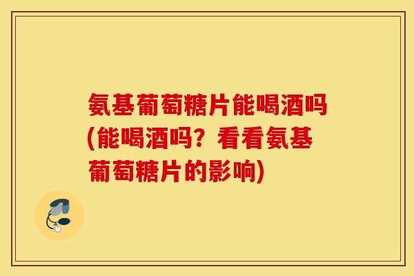氨基葡萄糖片能喝酒吗(能喝酒吗？看看氨基葡萄糖片的影响)
