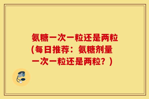 氨糖一次一粒还是两粒(每日推荐：氨糖剂量一次一粒还是两粒？)