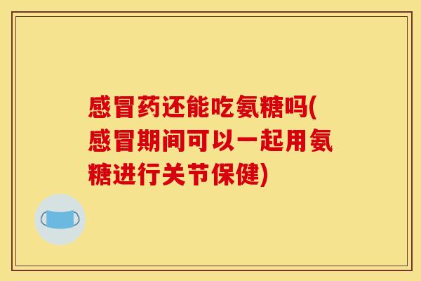 感冒药还能吃氨糖吗(感冒期间可以一起用氨糖进行关节保健)