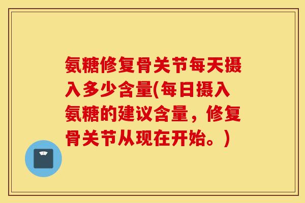 氨糖修复骨关节每天摄入多少含量(每日摄入氨糖的建议含量，修复骨关节从现在开始。)