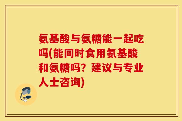 氨基酸与氨糖能一起吃吗(能同时食用氨基酸和氨糖吗？建议与专业人士咨询)