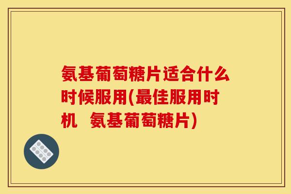 氨基葡萄糖片适合什么时候服用(最佳服用时机 氨基葡萄糖片) 氨基葡萄糖片适合什么时候服用(最佳服用时机 氨基葡萄糖片)