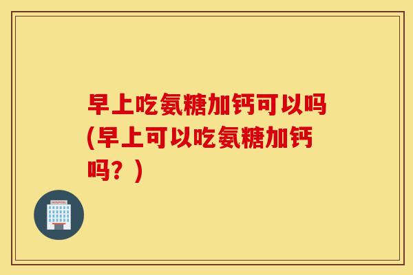 早上吃氨糖加钙可以吗(早上可以吃氨糖加钙吗？)