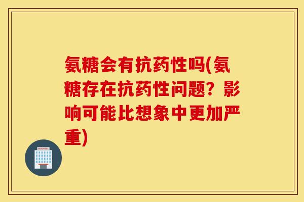 氨糖会有抗药性吗(氨糖存在抗药性问题？影响可能比想象中更加严重)