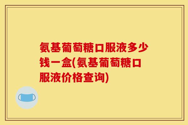 氨基葡萄糖口服液多少钱一盒(氨基葡萄糖口服液价格查询)