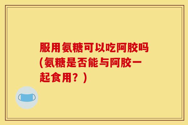服用氨糖可以吃阿胶吗(氨糖是否能与阿胶一起食用？)