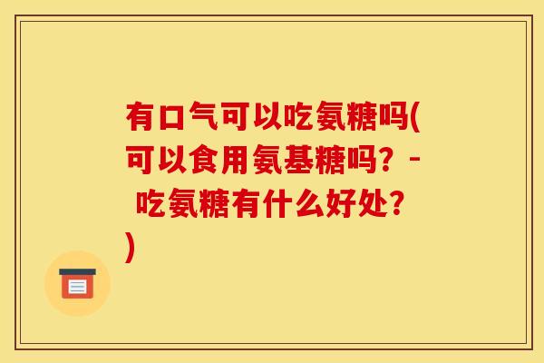 有口气可以吃氨糖吗(可以食用氨基糖吗？- 吃氨糖有什么好处？)