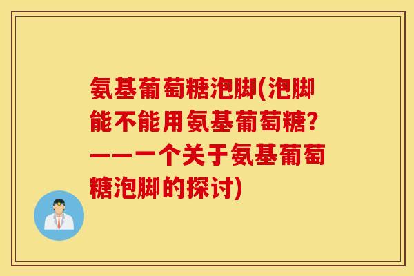 氨基葡萄糖泡脚(泡脚能不能用氨基葡萄糖？——一个关于氨基葡萄糖泡脚的探讨)