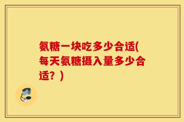 氨糖一块吃多少合适(每天氨糖摄入量多少合适？)