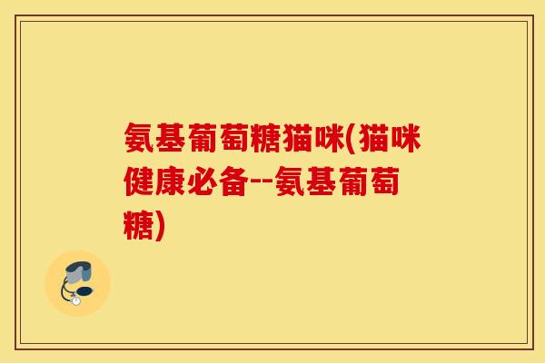 氨基葡萄糖猫咪(猫咪健康必备--氨基葡萄糖)