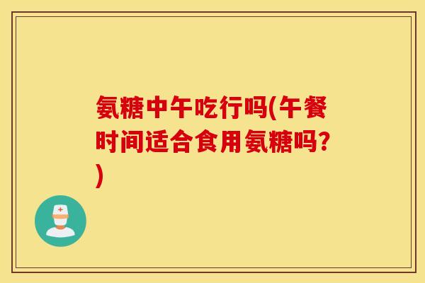 氨糖中午吃行吗(午餐时间适合食用氨糖吗？)