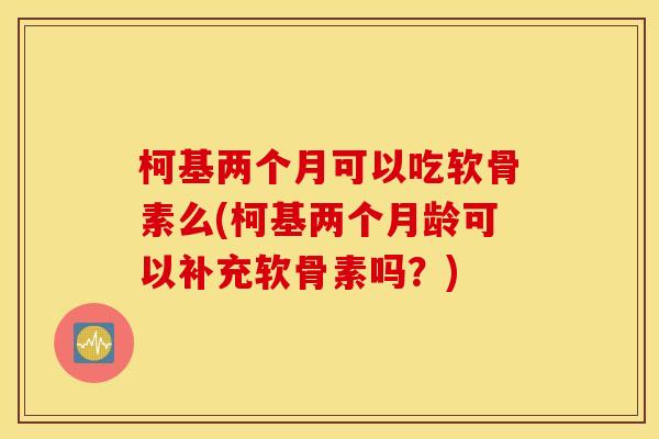 柯基两个月可以吃软骨素么(柯基两个月龄可以补充软骨素吗?) 柯基两个月可以吃软骨素么(柯基两个月龄可以补充软骨素吗?)