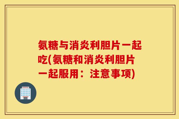 氨糖与消炎利胆片一起吃(氨糖和消炎利胆片一起服用：注意事项)