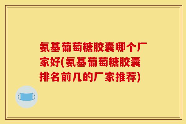 氨基葡萄糖胶囊哪个厂家好(氨基葡萄糖胶囊排名前几的厂家推荐) 氨基葡萄糖胶囊哪个厂家好(氨基葡萄糖胶囊排名前几的厂家推荐)