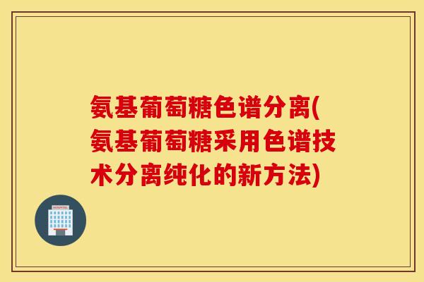 氨基葡萄糖色谱分离(氨基葡萄糖采用色谱技术分离纯化的新方法) 氨基葡萄糖色谱分离(氨基葡萄糖采用色谱技术分离纯化的新方法)