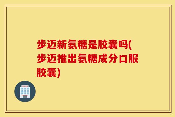步迈新氨糖是胶囊吗(步迈推出氨糖成分口服胶囊)