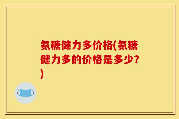 氨糖健力多价格(氨糖健力多的价格是多少？)