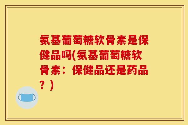 氨基葡萄糖软骨素是保健品吗(氨基葡萄糖软骨素：保健品还是药品？)