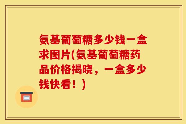 氨基葡萄糖多少钱一盒求图片(氨基葡萄糖药品价格揭晓，一盒多少钱快看！)