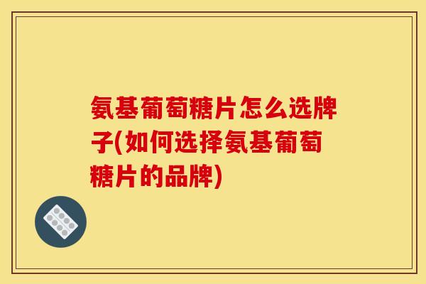 氨基葡萄糖片怎么选牌子(如何选择氨基葡萄糖片的品牌)