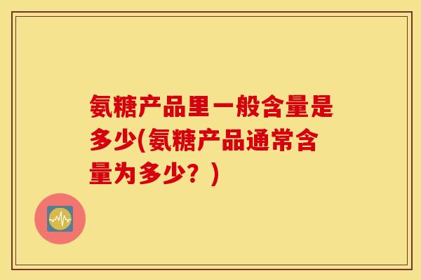 氨糖产品里一般含量是多少(氨糖产品通常含量为多少？)