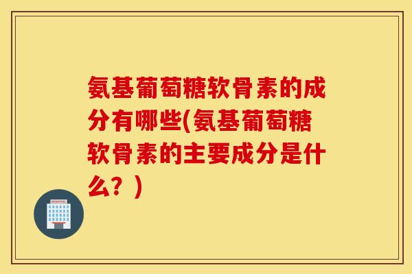 氨基葡萄糖软骨素的成分有哪些(氨基葡萄糖软骨素的主要成分是什么？)