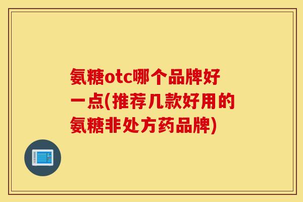 氨糖otc哪个品牌好一点(推荐几款好用的氨糖非处方药品牌)