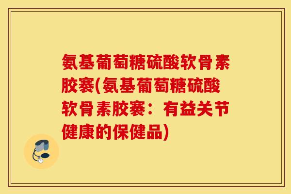 氨基葡萄糖硫酸软骨素胶褰(氨基葡萄糖硫酸软骨素胶褰：有益关节健康的保健品)