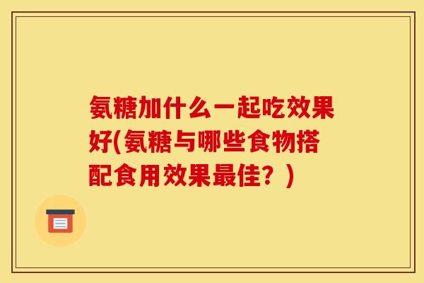 氨糖加什么一起吃效果好(氨糖与哪些食物搭配食用效果最佳？)