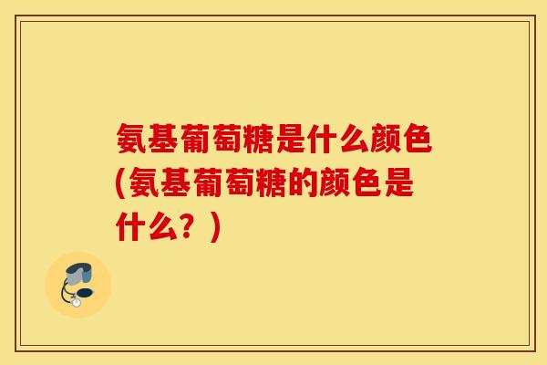 氨基葡萄糖是什么颜色(氨基葡萄糖的颜色是什么？)