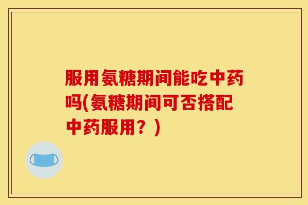 服用氨糖期间能吃中药吗(氨糖期间可否搭配中药服用？)
