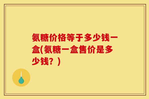 氨糖价格等于多少钱一盒(氨糖一盒售价是多少钱？)