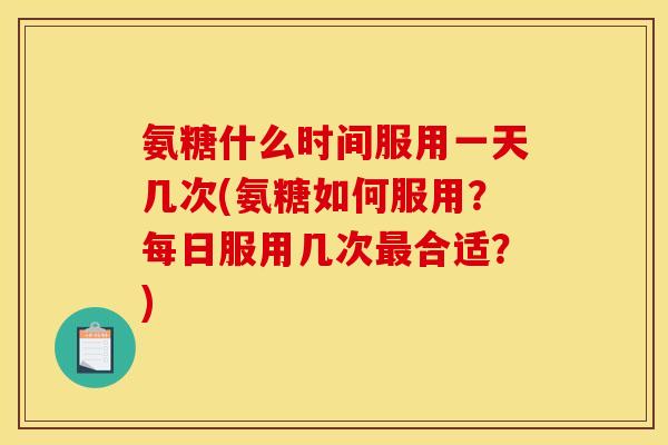 氨糖什么时间服用一天几次(氨糖如何服用？每日服用几次最合适？)