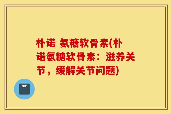 朴诺 氨糖软骨素(朴诺氨糖软骨素：滋养关节，缓解关节问题)