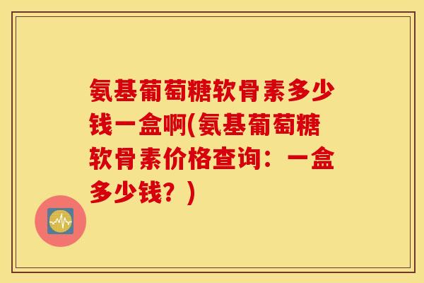 氨基葡萄糖软骨素多少钱一盒啊(氨基葡萄糖软骨素价格查询：一盒多少钱？)