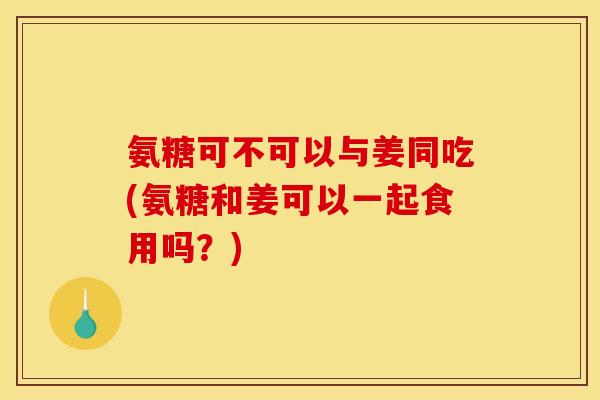 氨糖可不可以与姜同吃(氨糖和姜可以一起食用吗？)