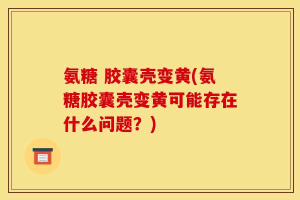 氨糖 胶囊壳变黄(氨糖胶囊壳变黄可能存在什么问题？)