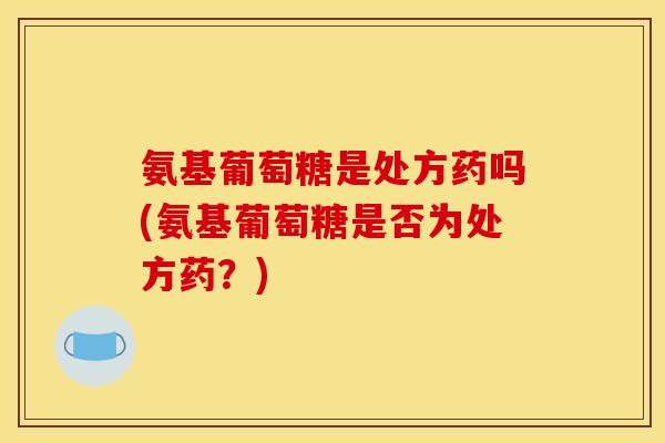 氨基葡萄糖是处方药吗(氨基葡萄糖是否为处方药？)